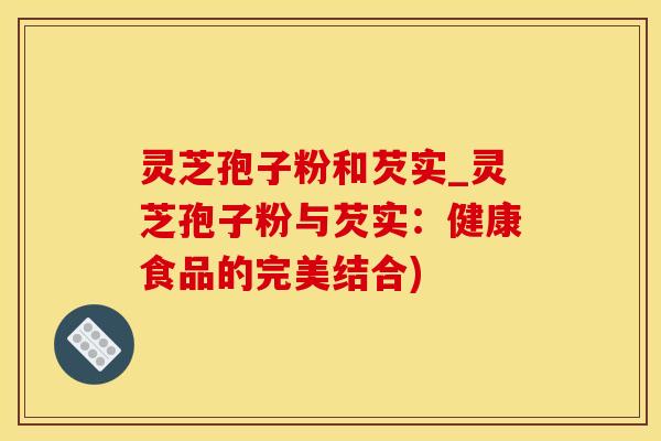 灵芝孢子粉和芡实_灵芝孢子粉与芡实：健康食品的完美结合)