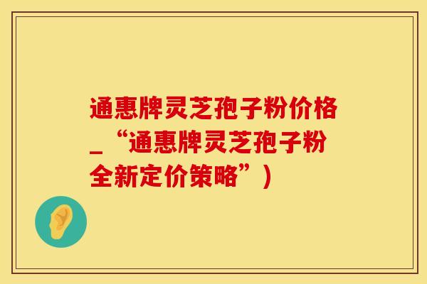 通惠牌灵芝孢子粉价格_“通惠牌灵芝孢子粉全新定价策略”)