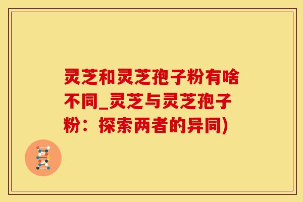 灵芝和灵芝孢子粉有啥不同_灵芝与灵芝孢子粉：探索两者的异同)