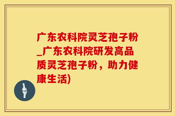 广东农科院灵芝孢子粉_广东农科院研发高品质灵芝孢子粉，助力健康生活)