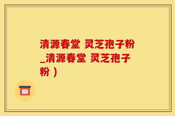 清源春堂 灵芝孢子粉_清源春堂 灵芝孢子粉 )