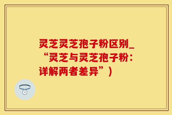 灵芝灵芝孢子粉区别_“灵芝与灵芝孢子粉：详解两者差异”)