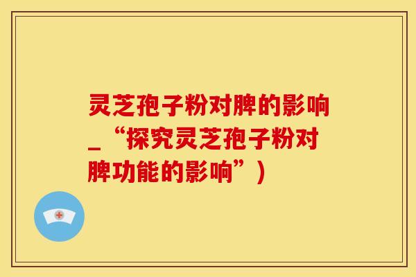 灵芝孢子粉对脾的影响_“探究灵芝孢子粉对脾功能的影响”)