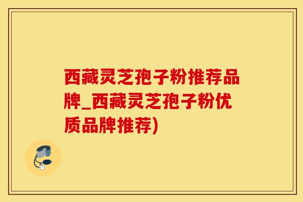 西藏灵芝孢子粉推荐品牌_西藏灵芝孢子粉优质品牌推荐)