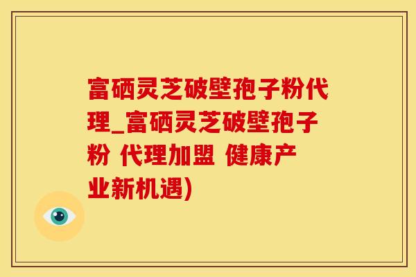 富硒灵芝破壁孢子粉代理_富硒灵芝破壁孢子粉 代理加盟 健康产业新机遇)