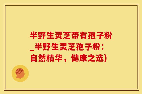 半野生灵芝带有孢子粉_半野生灵芝孢子粉：自然精华，健康之选)