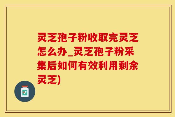 灵芝孢子粉收取完灵芝怎么办_灵芝孢子粉采集后如何有效利用剩余灵芝)