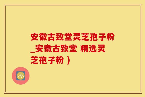 安徽古致堂灵芝孢子粉_安徽古致堂 精选灵芝孢子粉 )