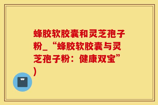 蜂胶软胶囊和灵芝孢子粉_“蜂胶软胶囊与灵芝孢子粉：健康双宝”)