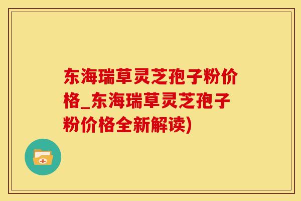 东海瑞草灵芝孢子粉价格_东海瑞草灵芝孢子粉价格全新解读)