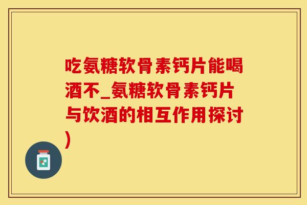 吃氨糖软骨素钙片能喝酒不_氨糖软骨素钙片与饮酒的相互作用探讨)