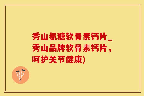 秀山氨糖软骨素钙片_秀山品牌软骨素钙片，呵护关节健康)
