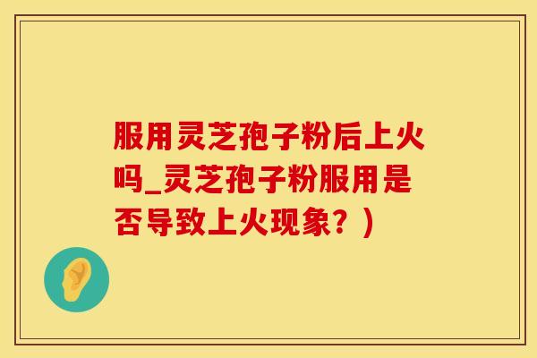 服用灵芝孢子粉后上火吗_灵芝孢子粉服用是否导致上火现象？)