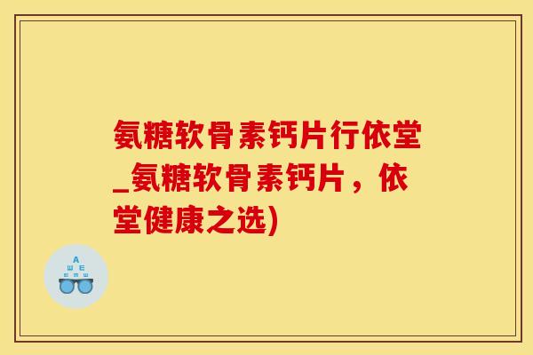 氨糖软骨素钙片行依堂_氨糖软骨素钙片，依堂健康之选)