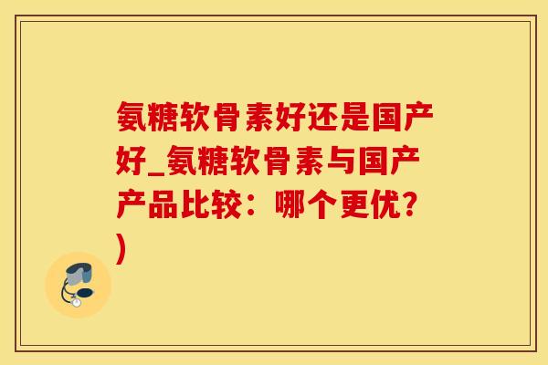 氨糖软骨素好还是国产好_氨糖软骨素与国产产品比较：哪个更优？)