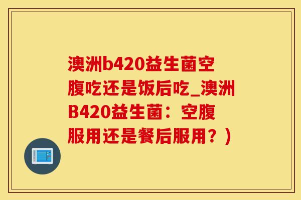 澳洲b420益生菌空腹吃还是饭后吃_澳洲B420益生菌:空腹服用还是餐后服用?) 澳洲b420益生菌空腹吃还是饭后吃_澳洲B420益生菌:空腹服用还是餐后服用?)