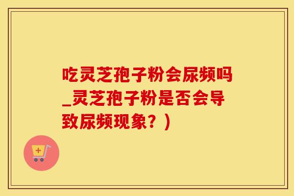 吃灵芝孢子粉会尿频吗_灵芝孢子粉是否会导致尿频现象？)