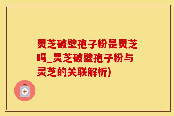 灵芝破壁孢子粉是灵芝吗_灵芝破壁孢子粉与灵芝的关联解析)