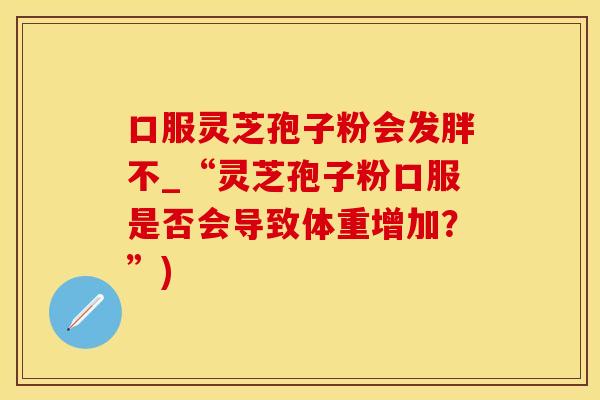 口服灵芝孢子粉会发胖不_“灵芝孢子粉口服是否会导致体重增加？”)