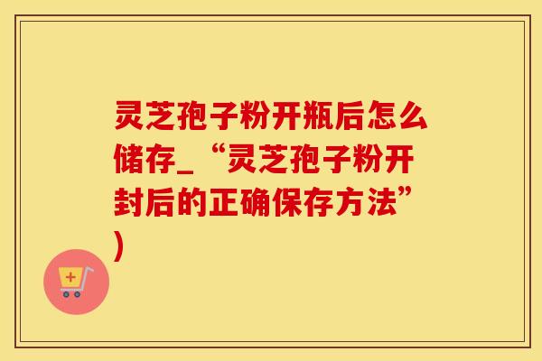 灵芝孢子粉开瓶后怎么储存_“灵芝孢子粉开封后的正确保存方法”)