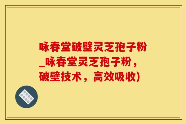 咏春堂破壁灵芝孢子粉_咏春堂灵芝孢子粉，破壁技术，高效吸收)