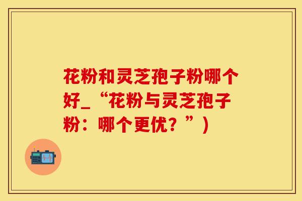花粉和灵芝孢子粉哪个好_“花粉与灵芝孢子粉：哪个更优？”)