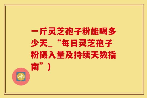 一斤灵芝孢子粉能喝多少天_“每日灵芝孢子粉摄入量及持续天数指南”)