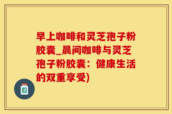 早上咖啡和灵芝孢子粉胶囊_晨间咖啡与灵芝孢子粉胶囊：健康生活的双重享受)