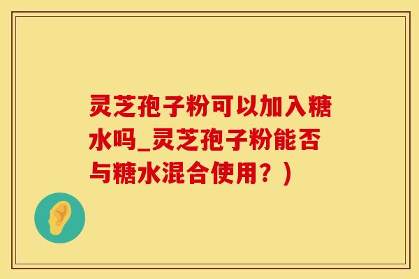 灵芝孢子粉可以加入糖水吗_灵芝孢子粉能否与糖水混合使用？)