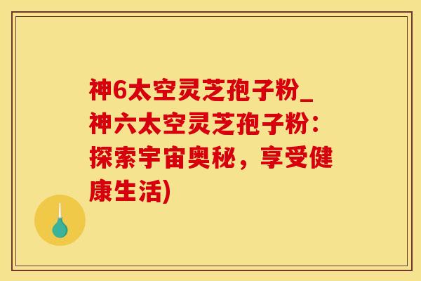 神6太空灵芝孢子粉_神六太空灵芝孢子粉：探索宇宙奥秘，享受健康生活)