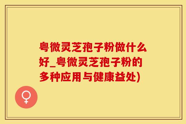 粤微灵芝孢子粉做什么好_粤微灵芝孢子粉的多种应用与健康益处)