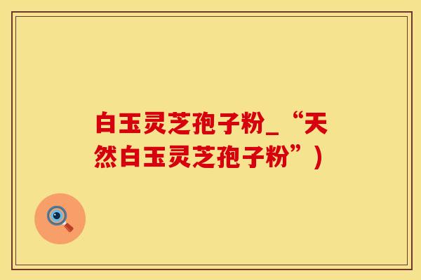 白玉灵芝孢子粉_“天然白玉灵芝孢子粉”)
