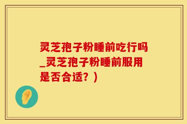 灵芝孢子粉睡前吃行吗_灵芝孢子粉睡前服用是否合适？)