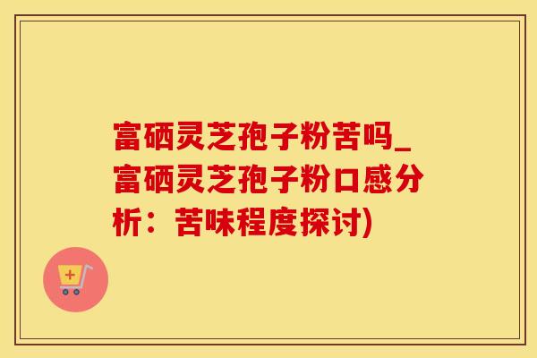 富硒灵芝孢子粉苦吗_富硒灵芝孢子粉口感分析：苦味程度探讨)