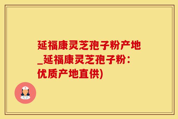 延福康灵芝孢子粉产地_延福康灵芝孢子粉：优质产地直供)