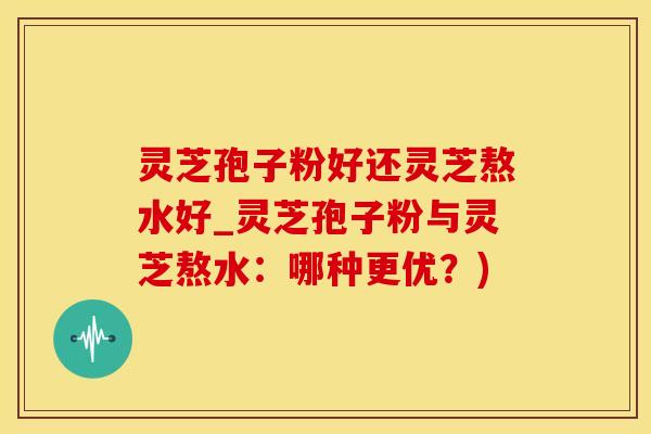 灵芝孢子粉好还灵芝熬水好_灵芝孢子粉与灵芝熬水：哪种更优？)