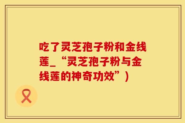 吃了灵芝孢子粉和金线莲_“灵芝孢子粉与金线莲的神奇功效”)
