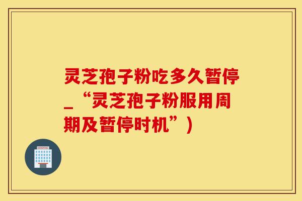 灵芝孢子粉吃多久暂停_“灵芝孢子粉服用周期及暂停时机”)