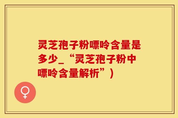 灵芝孢子粉嘌呤含量是多少_“灵芝孢子粉中嘌呤含量解析”)