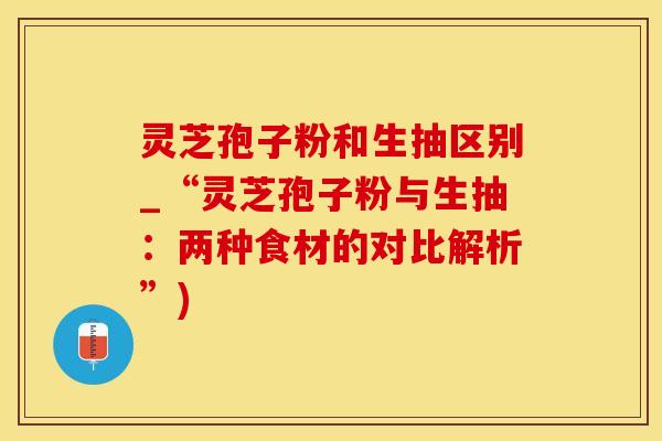 灵芝孢子粉和生抽区别_“灵芝孢子粉与生抽：两种食材的对比解析”)