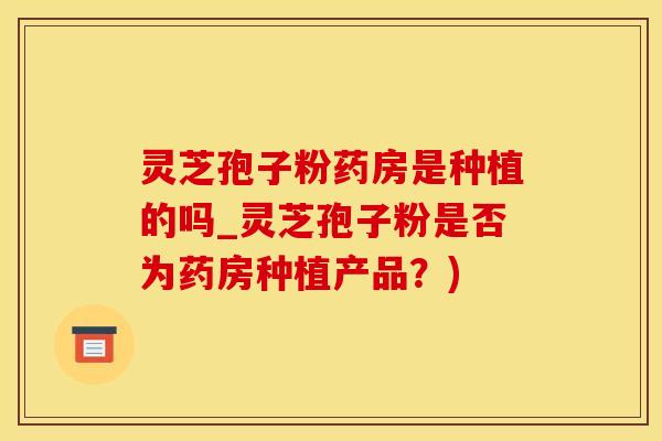 灵芝孢子粉药房是种植的吗_灵芝孢子粉是否为药房种植产品？)