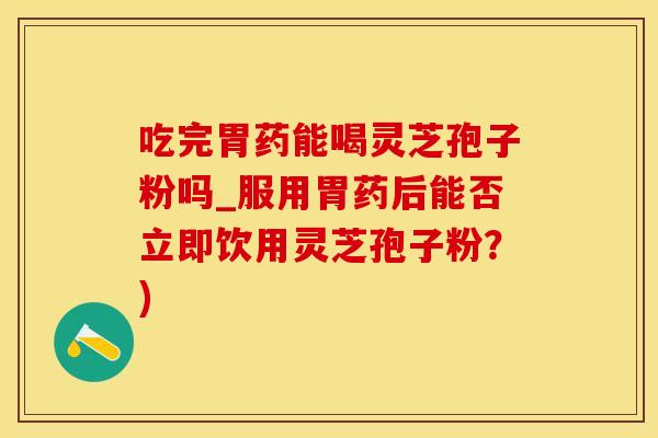 吃完胃药能喝灵芝孢子粉吗_服用胃药后能否立即饮用灵芝孢子粉？)
