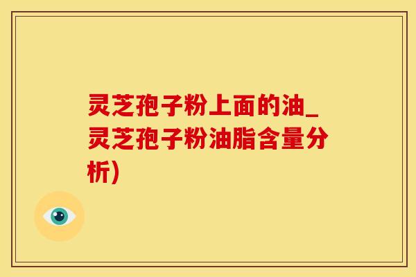 灵芝孢子粉上面的油_灵芝孢子粉油脂含量分析)