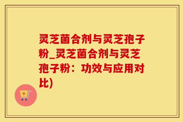 灵芝菌合剂与灵芝孢子粉_灵芝菌合剂与灵芝孢子粉：功效与应用对比)