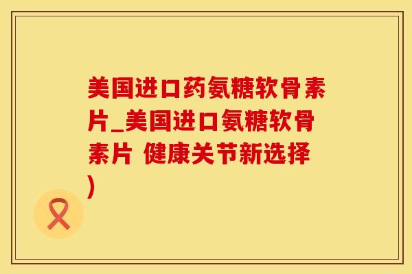 美国进口药氨糖软骨素片_美国进口氨糖软骨素片 健康关节新选择)