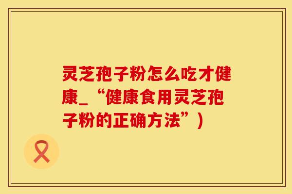 灵芝孢子粉怎么吃才健康_“健康食用灵芝孢子粉的正确方法”)