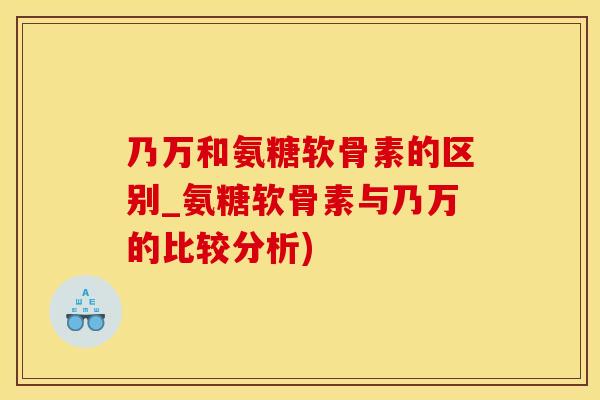 乃万和氨糖软骨素的区别_氨糖软骨素与乃万的比较分析)