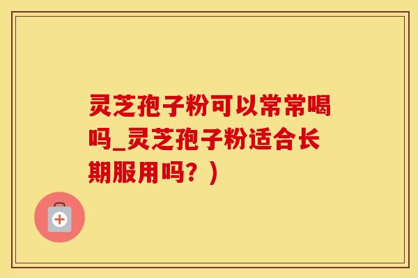 灵芝孢子粉可以常常喝吗_灵芝孢子粉适合长期服用吗？)