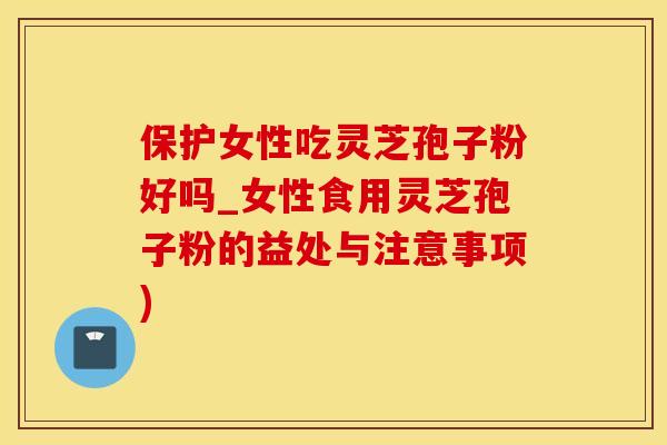 保护女性吃灵芝孢子粉好吗_女性食用灵芝孢子粉的益处与注意事项)