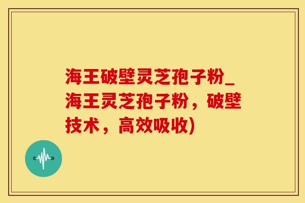 海王破壁灵芝孢子粉_海王灵芝孢子粉，破壁技术，高效吸收)